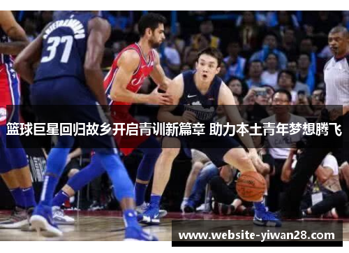 篮球巨星回归故乡开启青训新篇章 助力本土青年梦想腾飞