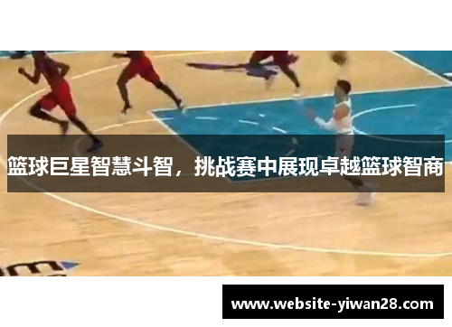 篮球巨星智慧斗智，挑战赛中展现卓越篮球智商