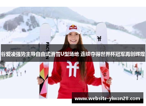 谷爱凌强势主导自由式滑雪U型场地 连续夺得世界杯冠军再创辉煌