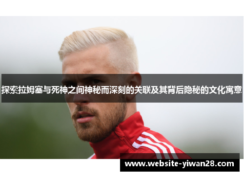 探索拉姆塞与死神之间神秘而深刻的关联及其背后隐秘的文化寓意