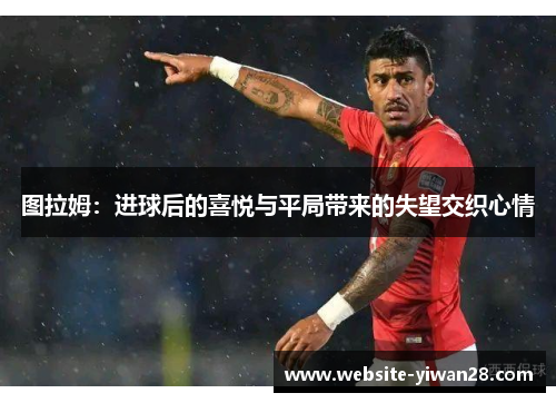 图拉姆：进球后的喜悦与平局带来的失望交织心情