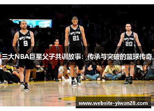 三大NBA巨星父子共训故事：传承与突破的篮球传奇