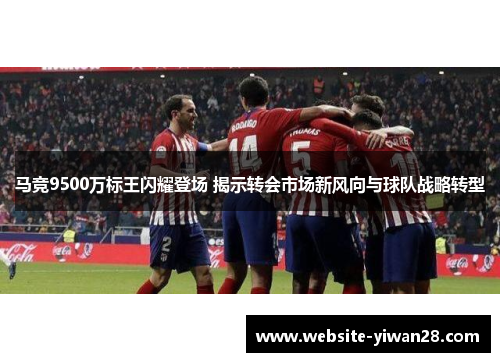 马竞9500万标王闪耀登场 揭示转会市场新风向与球队战略转型