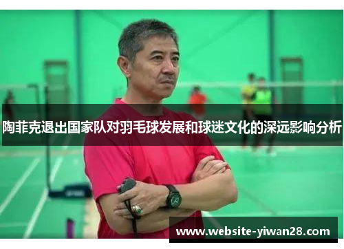 陶菲克退出国家队对羽毛球发展和球迷文化的深远影响分析