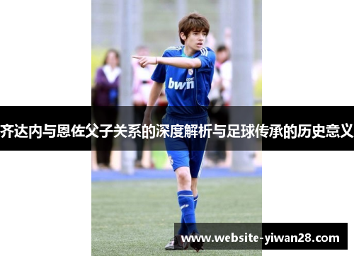 齐达内与恩佐父子关系的深度解析与足球传承的历史意义