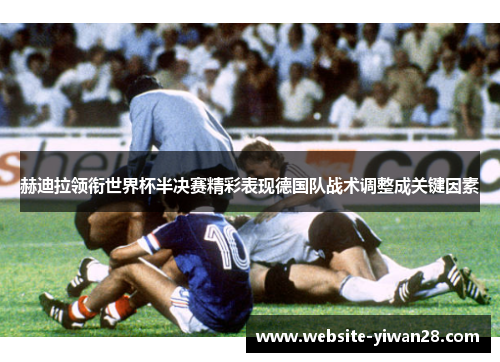 赫迪拉领衔世界杯半决赛精彩表现德国队战术调整成关键因素
