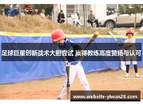 足球巨星创新战术大胆尝试 赢得教练高度赞扬与认可 足球巨星创新战术大胆尝试 赢得教练高度赞扬与认可