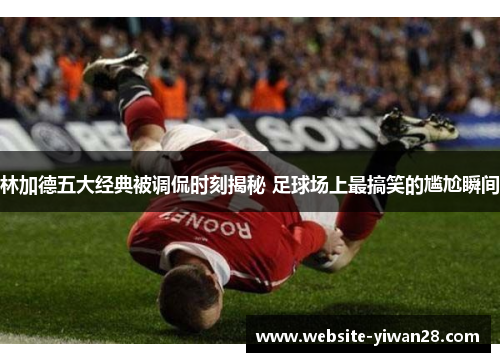 林加德五大经典被调侃时刻揭秘 足球场上最搞笑的尴尬瞬间