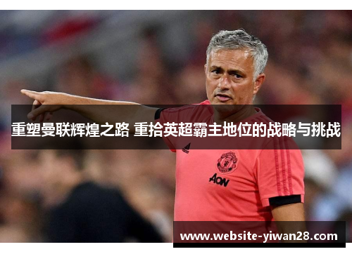 重塑曼联辉煌之路 重拾英超霸主地位的战略与挑战